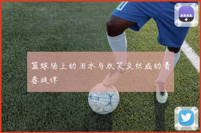 篮球场上的泪水与欢笑交织成的青春旋律