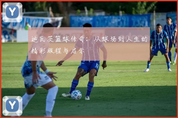 迪瓦茨篮球传奇：从球场到人生的精彩旅程与启示