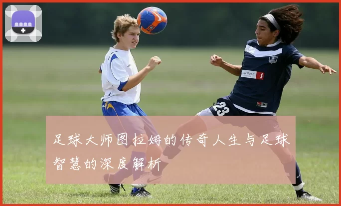 足球大师图拉姆的传奇人生与足球智慧的深度解析