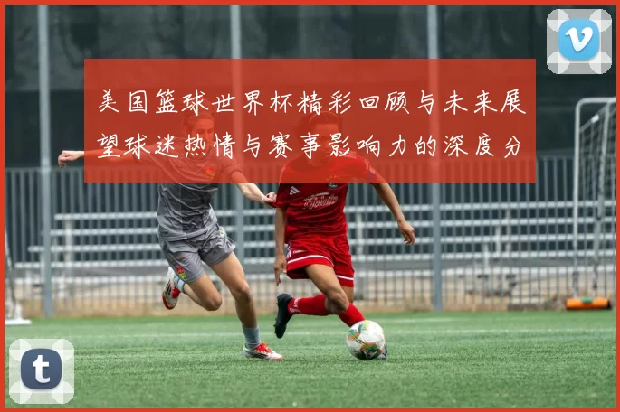 美国篮球世界杯精彩回顾与未来展望球迷热情与赛事影响力的深度分析