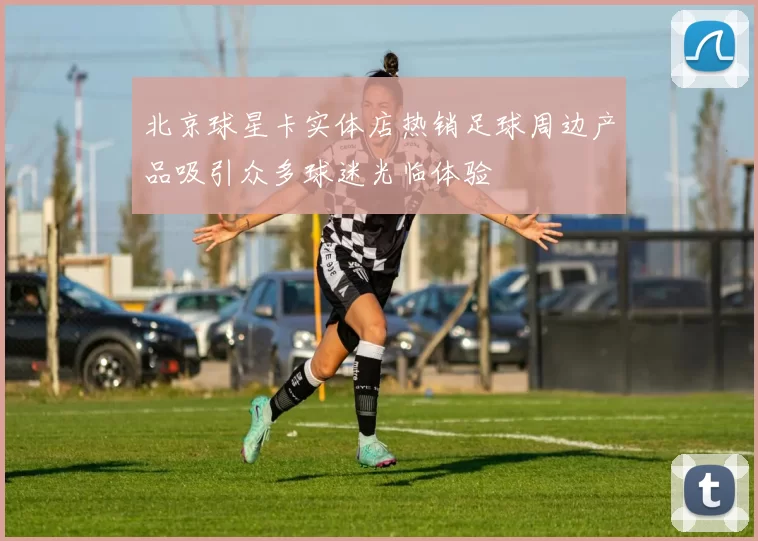 北京球星卡实体店热销足球周边产品吸引众多球迷光临体验